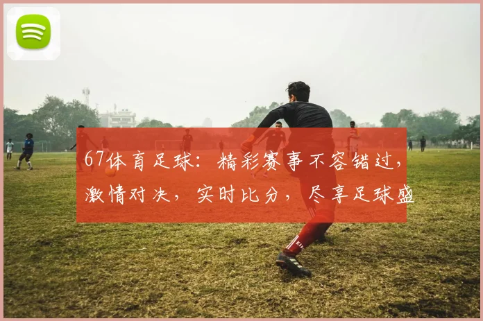 67体育足球：精彩赛事不容错过，激情对决，实时比分，尽享足球盛宴