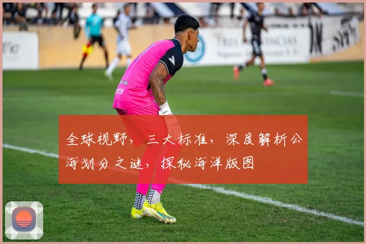 全球视野，三大标准，深度解析公海划分之谜，探秘海洋版图
